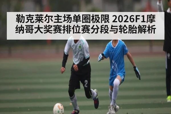勒克莱尔主场单圈极限 2026F1摩纳哥大奖赛排位赛分段与轮胎解析