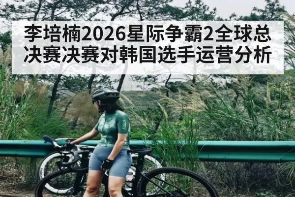 李培楠2026星际争霸2全球总决赛决赛对韩国选手运营分析