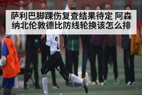萨利巴脚踝伤复查结果待定 阿森纳北伦敦德比防线轮换该怎么排
